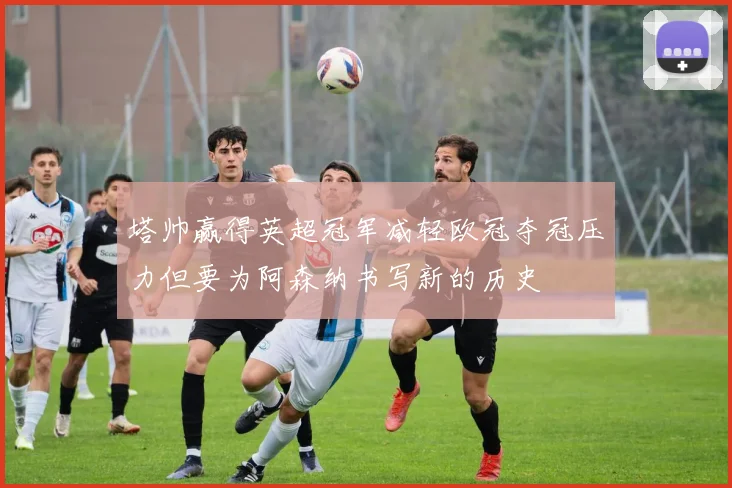 塔帅赢得英超冠军减轻欧冠夺冠压力但要为阿森纳书写新的历史